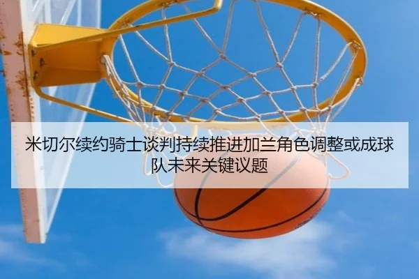 米切尔续约骑士谈判持续推进加兰角色调整或成球队未来关键议题